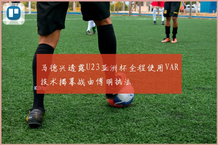 马德兴透露U23亚洲杯全程使用VAR技术揭幕战由傅明执法