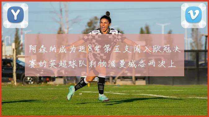 阿森纳成为近8年第五支闯入欧冠决赛的英超球队利物浦曼城各两次上演辉煌