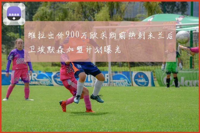 维拉出价900万欧求购前热刺米兰后卫埃默森加盟计划曝光