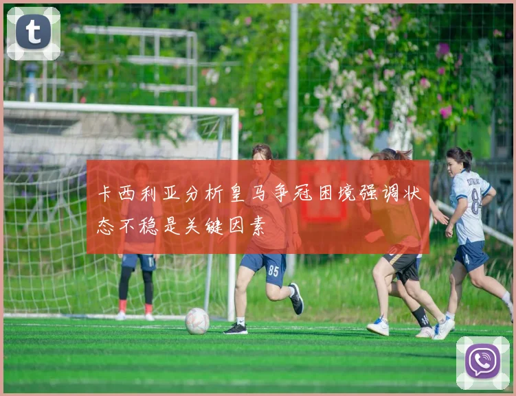卡西利亚分析皇马争冠困境强调状态不稳是关键因素