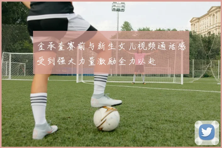 金承奎赛前与新生女儿视频通话感受到强大力量激励全力以赴