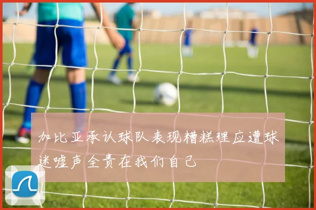 加比亚承认球队表现糟糕理应遭球迷嘘声全责在我们自己
