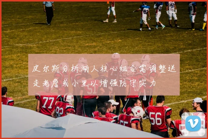 皮尔斯分析湖人核心组合需调整送走老詹或小里以增强防守实力