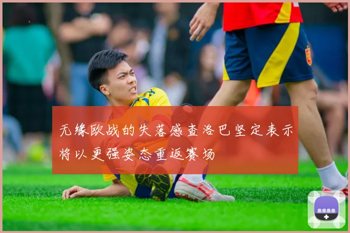 无缘欧战的失落感查洛巴坚定表示将以更强姿态重返赛场
