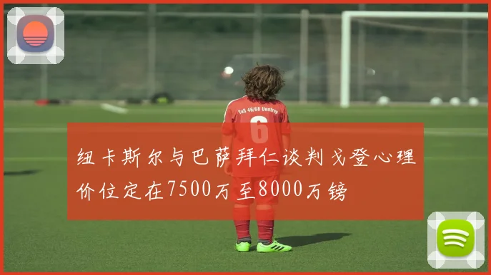 纽卡斯尔与巴萨拜仁谈判戈登心理价位定在7500万至8000万镑