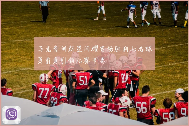 马竞青训新星闪耀客场胜利七名球员首秀引领比赛节奏