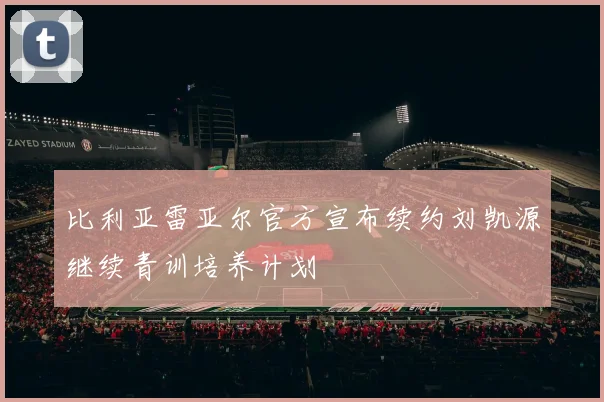 比利亚雷亚尔官方宣布续约刘凯源继续青训培养计划
