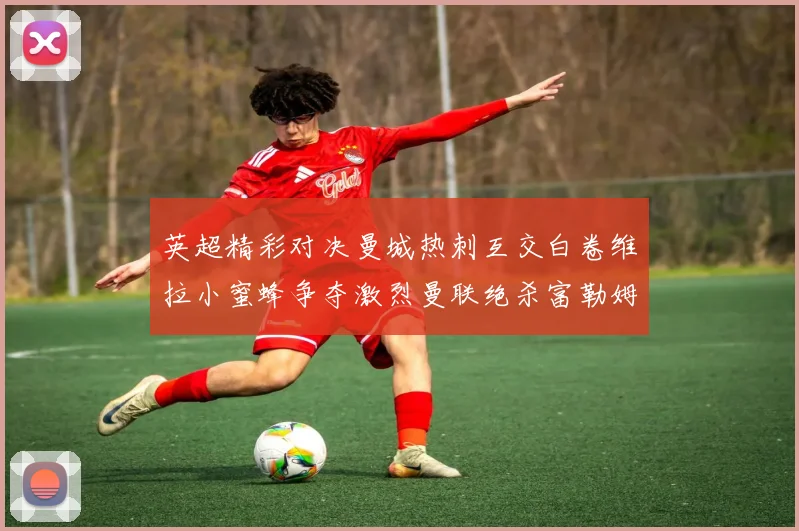 英超精彩对决曼城热刺互交白卷维拉小蜜蜂争夺激烈曼联绝杀富勒姆逆转胜利