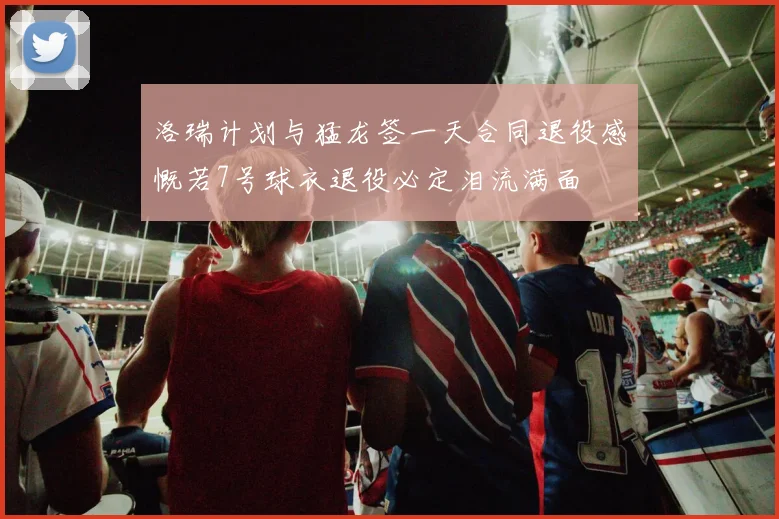 洛瑞计划与猛龙签一天合同退役感慨若7号球衣退役必定泪流满面