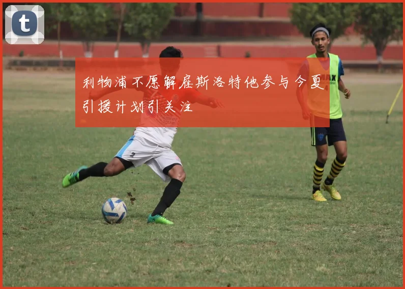 利物浦不愿解雇斯洛特他参与今夏引援计划引关注
