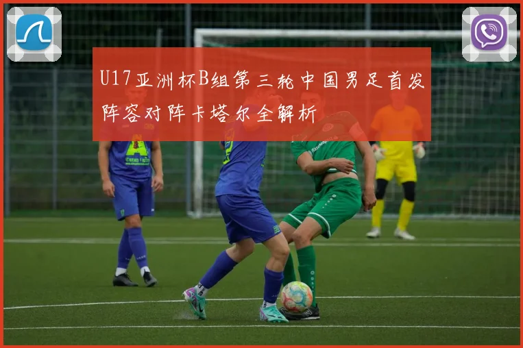 U17亚洲杯B组第三轮中国男足首发阵容对阵卡塔尔全解析