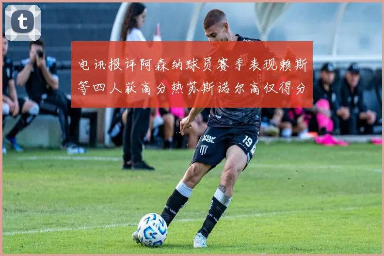 电讯报评阿森纳球员赛季表现赖斯等四人获高分热苏斯诺尔高仅得分